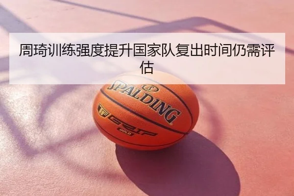 周琦训练强度提升国家队复出时间仍需评估