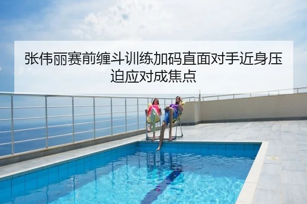 张伟丽赛前缠斗训练加码直面对手近身压迫应对成焦点