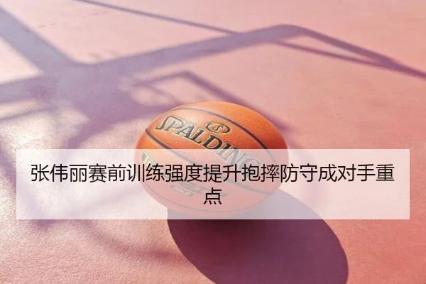 张伟丽赛前训练强度提升抱摔防守成对手重点